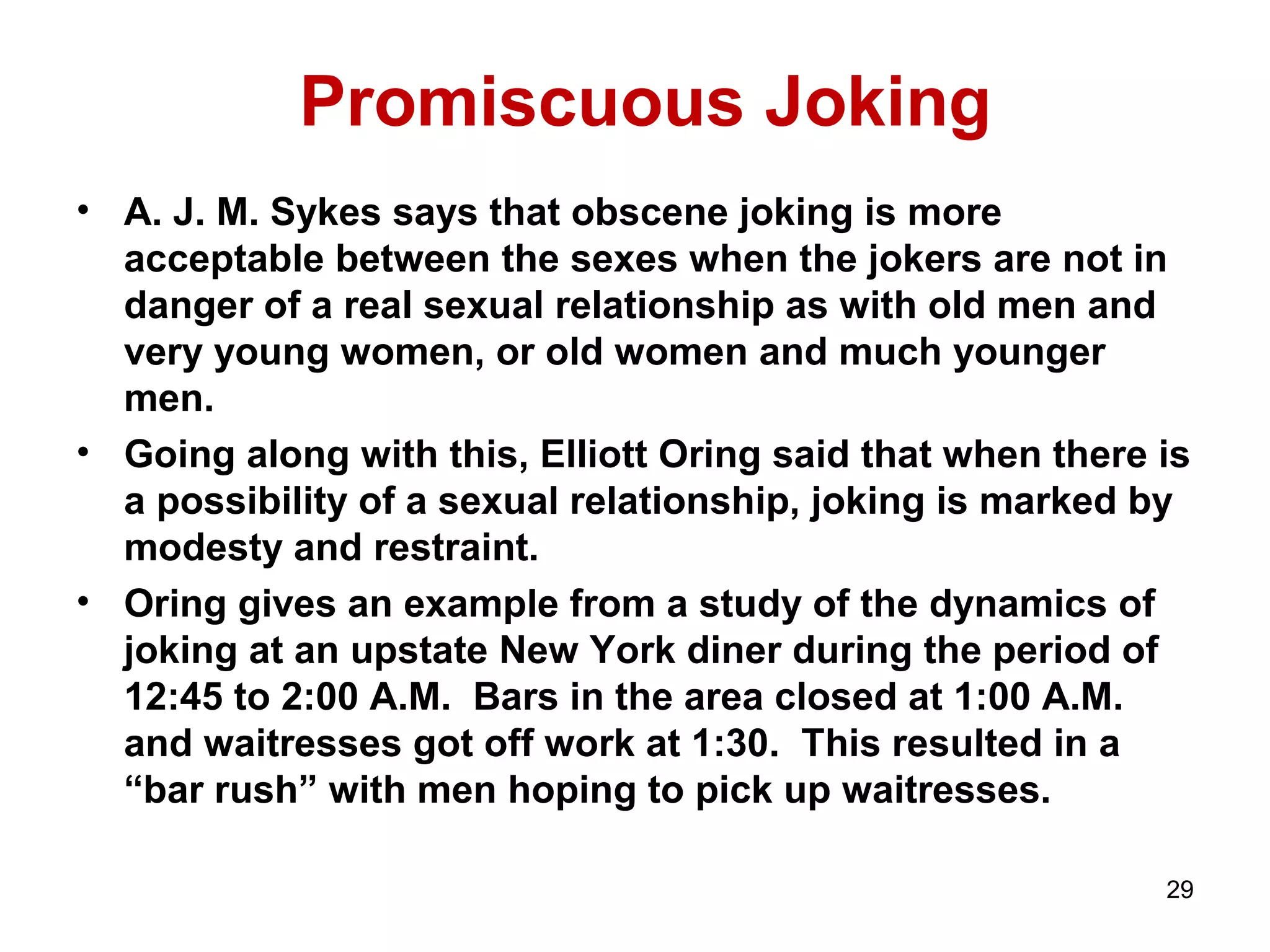 Promiscuous Joking 
• A. J. M. Sykes says that obscene joking is more 
acceptable between the sexes when the jokers are not in 
danger of a real sexual relationship as with old men and 
very young women, or old women and much younger 
men. 
• Going along with this, Elliott Oring said that when there is 
a possibility of a sexual relationship, joking is marked by 
modesty and restraint. 
• Oring gives an example from a study of the dynamics of 
joking at an upstate New York diner during the period of 
12:45 to 2:00 A.M. Bars in the area closed at 1:00 A.M. 
and waitresses got off work at 1:30. This resulted in a 
“bar rush” with men hoping to pick up waitresses. 
29 
 