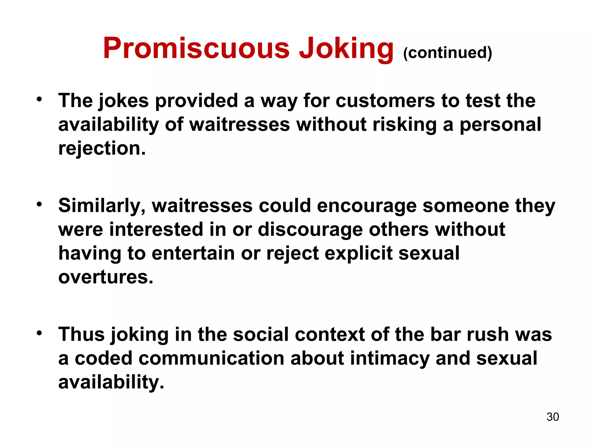 Promiscuous Joking (continued) 
• The jokes provided a way for customers to test the 
availability of waitresses without risking a personal 
rejection. 
• Similarly, waitresses could encourage someone they 
were interested in or discourage others without 
having to entertain or reject explicit sexual 
overtures. 
• Thus joking in the social context of the bar rush was 
a coded communication about intimacy and sexual 
availability. 
30 
 