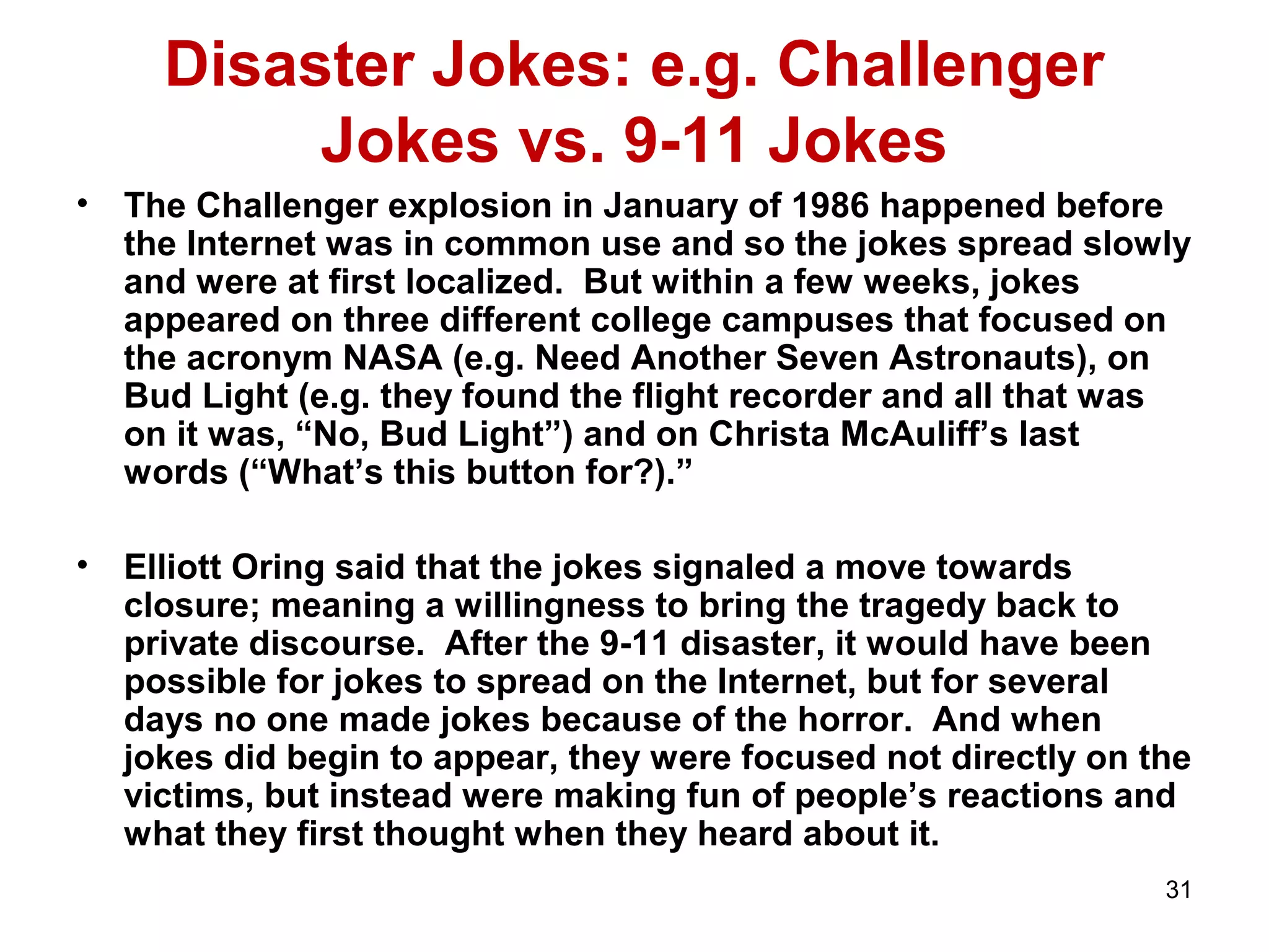 31 
Disaster Jokes: e.g. Challenger 
Jokes vs. 9-11 Jokes 
• The Challenger explosion in January of 1986 happened before 
the Internet was in common use and so the jokes spread slowly 
and were at first localized. But within a few weeks, jokes 
appeared on three different college campuses that focused on 
the acronym NASA (e.g. Need Another Seven Astronauts), on 
Bud Light (e.g. they found the flight recorder and all that was 
on it was, “No, Bud Light”) and on Christa McAuliff’s last 
words (“What’s this button for?).” 
• Elliott Oring said that the jokes signaled a move towards 
closure; meaning a willingness to bring the tragedy back to 
private discourse. After the 9-11 disaster, it would have been 
possible for jokes to spread on the Internet, but for several 
days no one made jokes because of the horror. And when 
jokes did begin to appear, they were focused not directly on the 
victims, but instead were making fun of people’s reactions and 
what they first thought when they heard about it. 
 