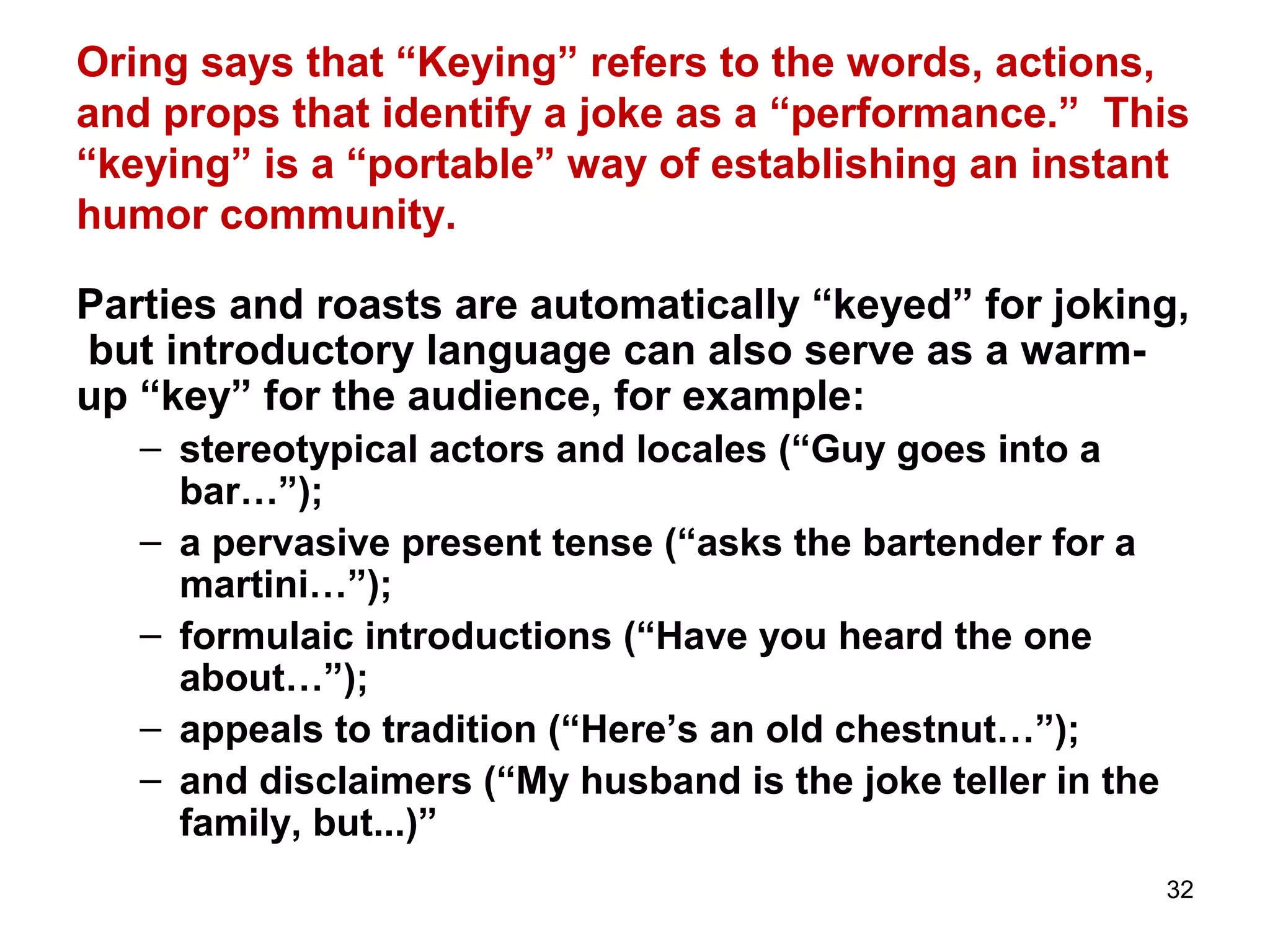 Oring says that “Keying” refers to the words, actions, 
and props that identify a joke as a “performance.” This 
“keying” is a “portable” way of establishing an instant 
humor community. 
Parties and roasts are automatically “keyed” for joking, 
but introductory language can also serve as a warm-up 
32 
“key” for the audience, for example: 
– stereotypical actors and locales (“Guy goes into a 
bar…”); 
– a pervasive present tense (“asks the bartender for a 
martini…”); 
– formulaic introductions (“Have you heard the one 
about…”); 
– appeals to tradition (“Here’s an old chestnut…”); 
– and disclaimers (“My husband is the joke teller in the 
family, but...)” 
 
