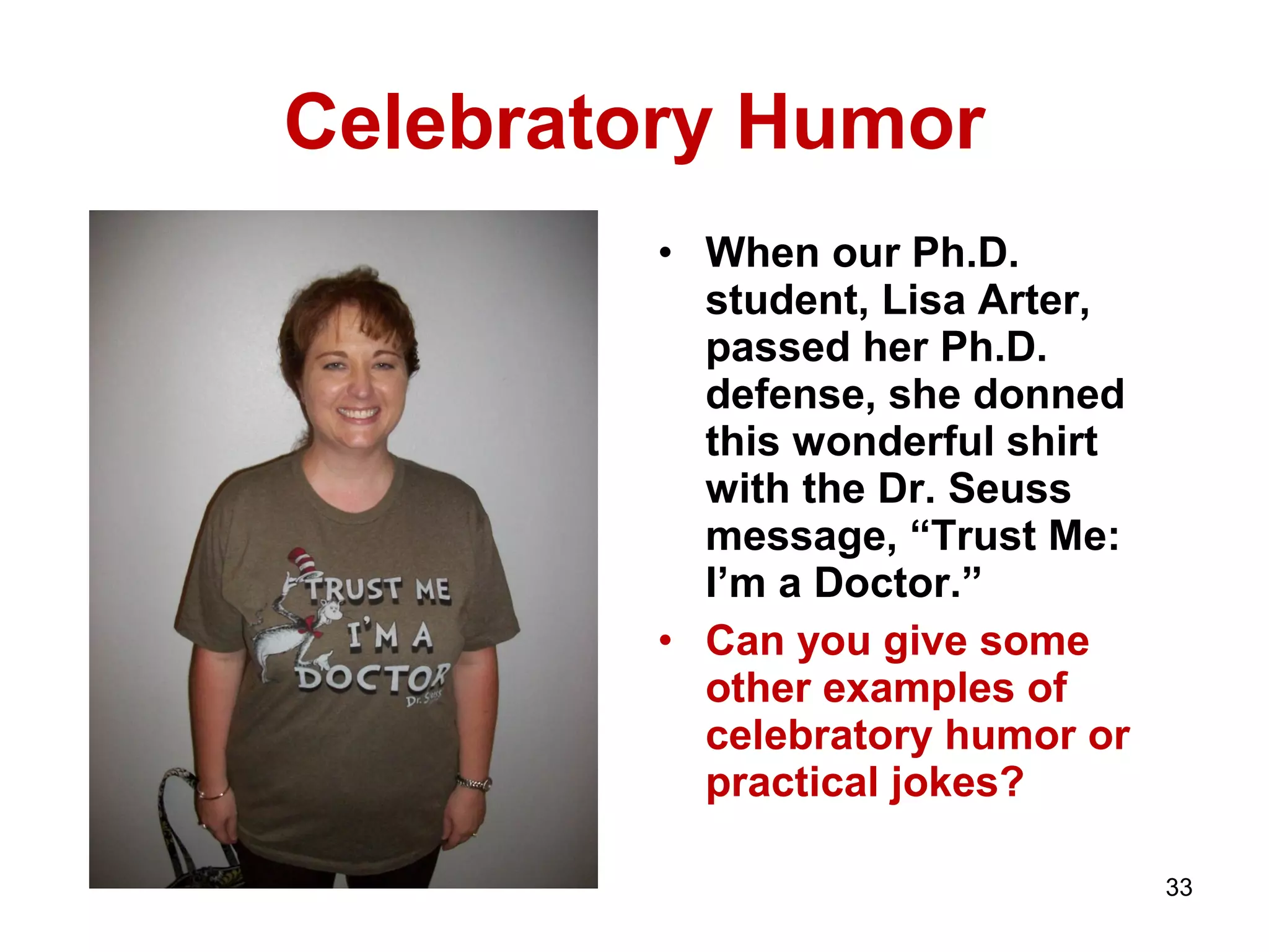 Celebratory Humor 
• When our Ph.D. 
student, Lisa Arter, 
passed her Ph.D. 
defense, she donned 
this wonderful shirt 
with the Dr. Seuss 
message, “Trust Me: 
I’m a Doctor.” 
• Can you give some 
other examples of 
celebratory humor or 
practical jokes? 
33 
 