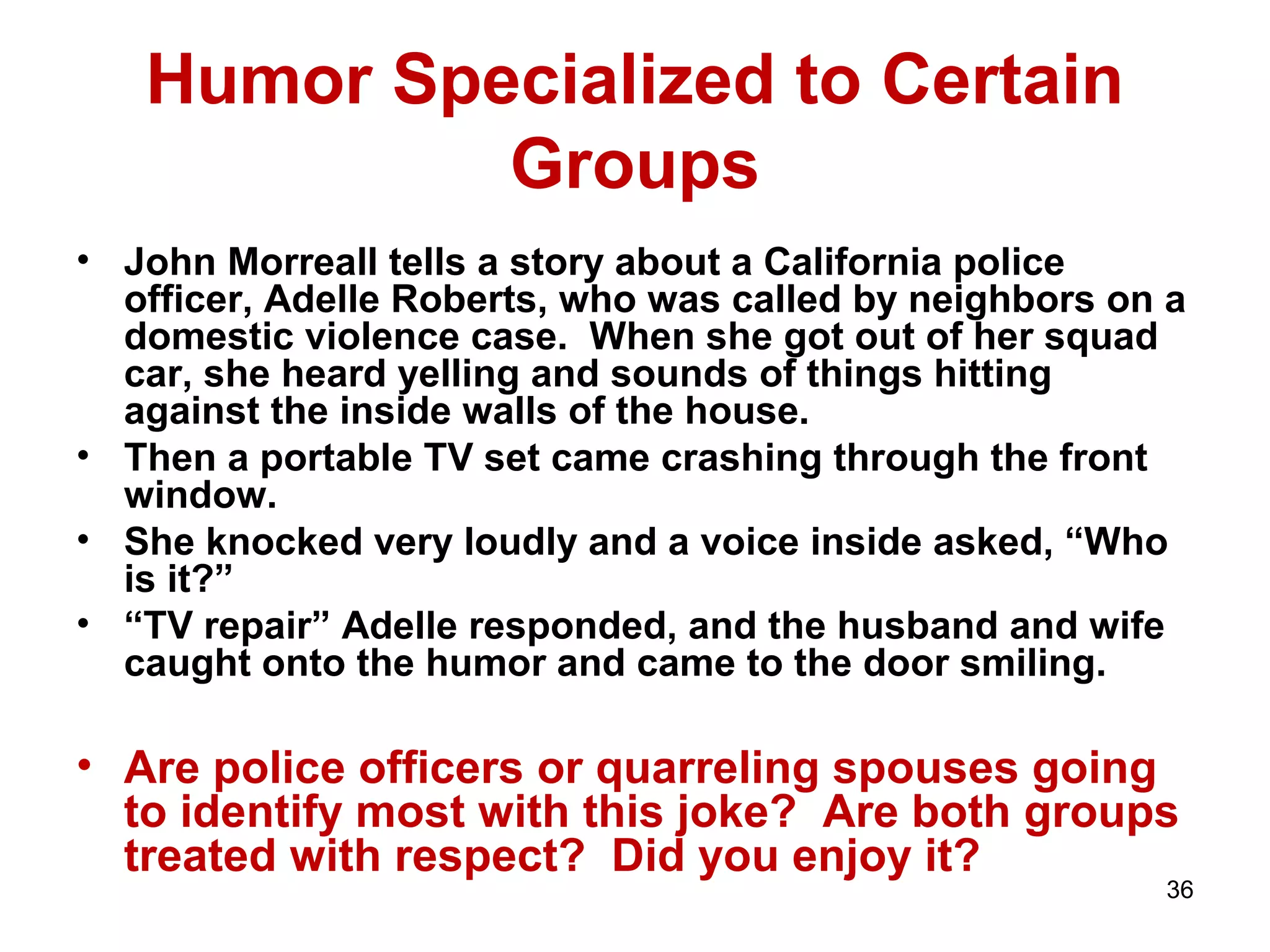 36 
Humor Specialized to Certain 
Groups 
• John Morreall tells a story about a California police 
officer, Adelle Roberts, who was called by neighbors on a 
domestic violence case. When she got out of her squad 
car, she heard yelling and sounds of things hitting 
against the inside walls of the house. 
• Then a portable TV set came crashing through the front 
window. 
• She knocked very loudly and a voice inside asked, “Who 
is it?” 
• “TV repair” Adelle responded, and the husband and wife 
caught onto the humor and came to the door smiling. 
• Are police officers or quarreling spouses going 
to identify most with this joke? Are both groups 
treated with respect? Did you enjoy it? 
 