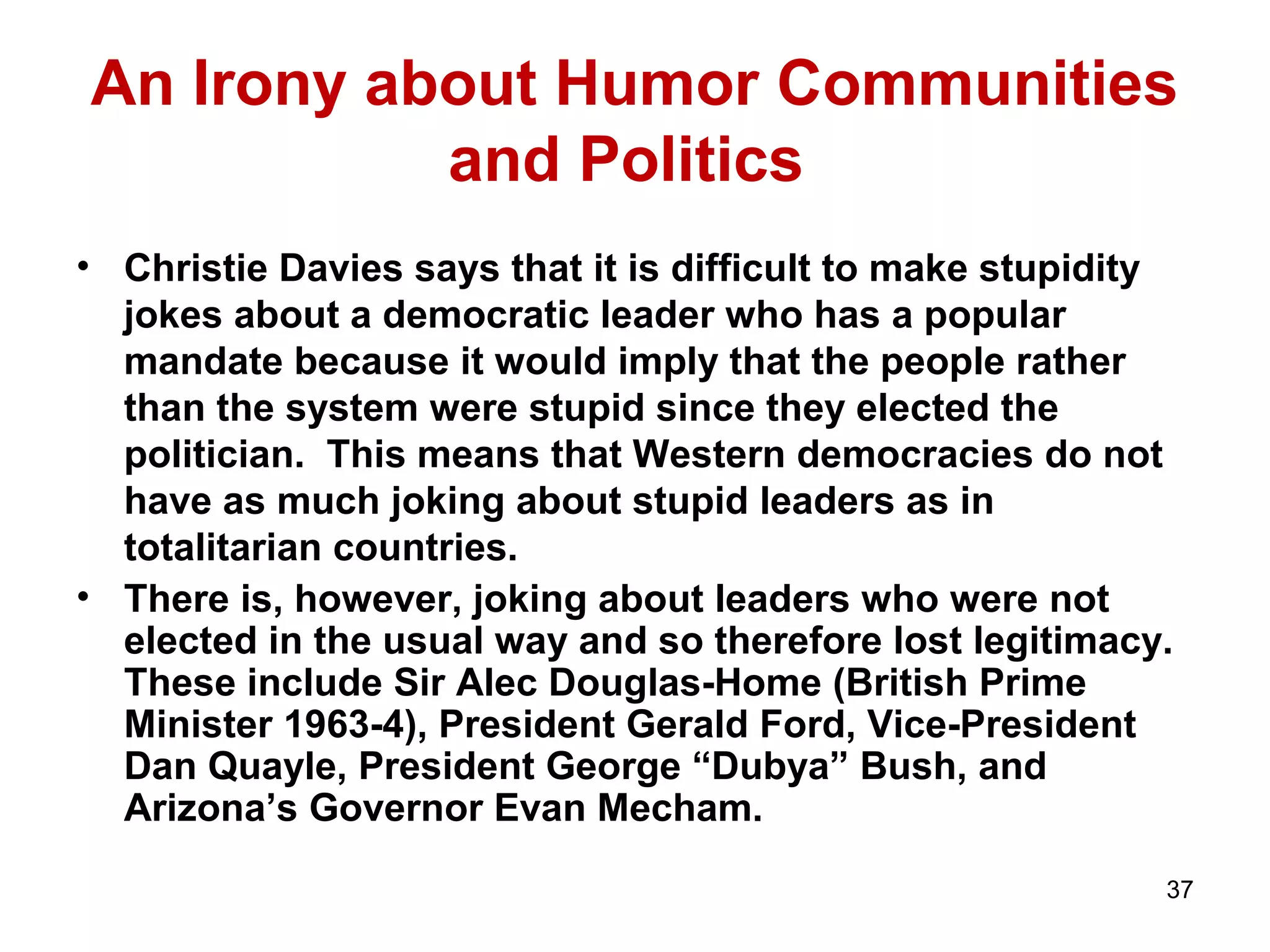 An Irony about Humor Communities 
37 
and Politics 
• Christie Davies says that it is difficult to make stupidity 
jokes about a democratic leader who has a popular 
mandate because it would imply that the people rather 
than the system were stupid since they elected the 
politician. This means that Western democracies do not 
have as much joking about stupid leaders as in 
totalitarian countries. 
• There is, however, joking about leaders who were not 
elected in the usual way and so therefore lost legitimacy. 
These include Sir Alec Douglas-Home (British Prime 
Minister 1963-4), President Gerald Ford, Vice-President 
Dan Quayle, President George “Dubya” Bush, and 
Arizona’s Governor Evan Mecham. 
 