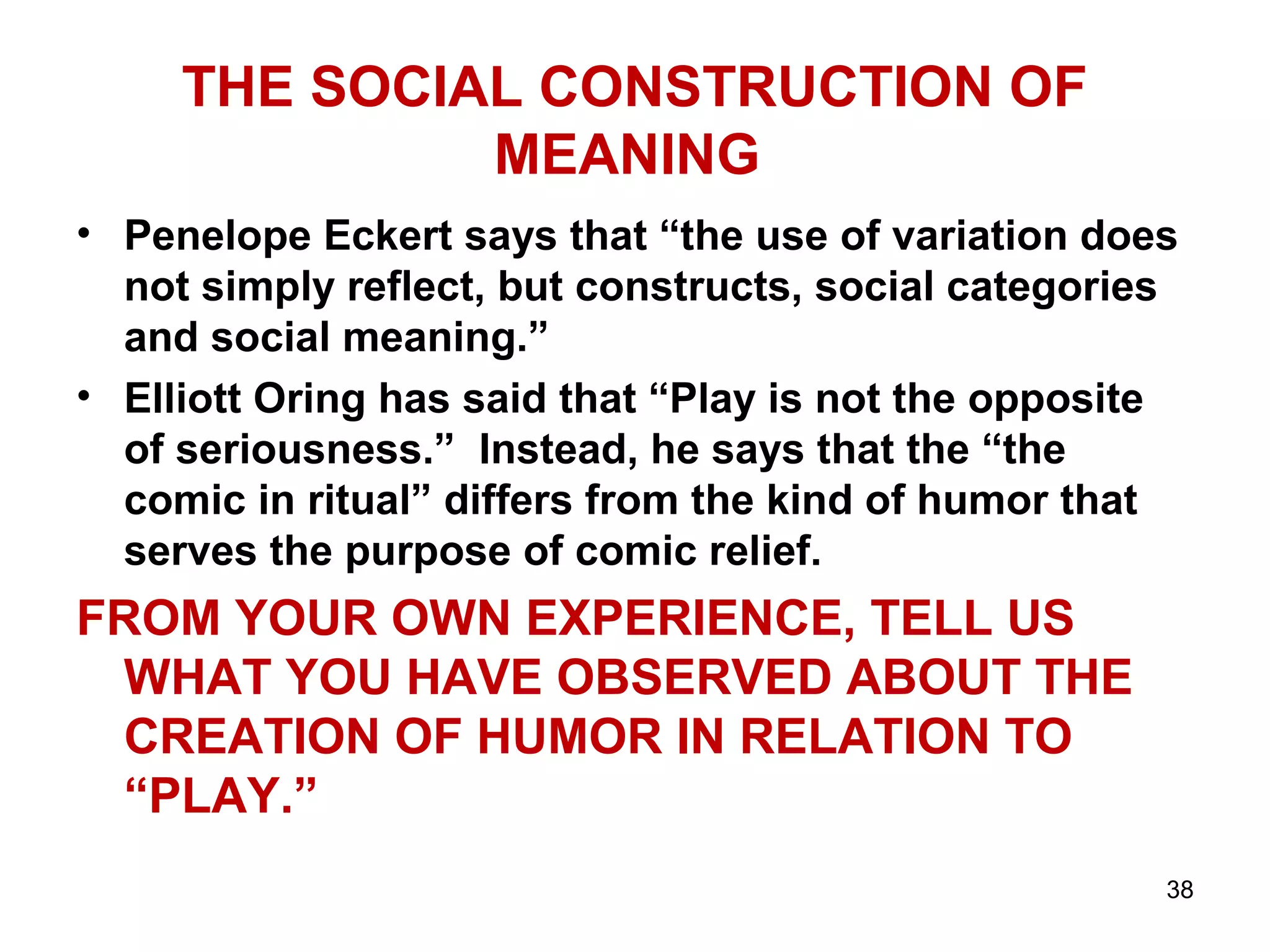 THE SOCIAL CONSTRUCTION OF 
MEANING 
• Penelope Eckert says that “the use of variation does 
not simply reflect, but constructs, social categories 
and social meaning.” 
• Elliott Oring has said that “Play is not the opposite 
of seriousness.” Instead, he says that the “the 
comic in ritual” differs from the kind of humor that 
serves the purpose of comic relief. 
FROM YOUR OWN EXPERIENCE, TELL US 
WHAT YOU HAVE OBSERVED ABOUT THE 
CREATION OF HUMOR IN RELATION TO 
“PLAY.” 
38 
 
