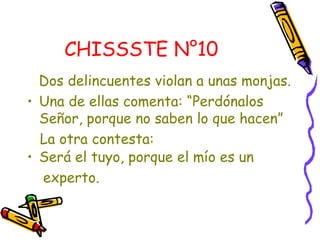 CHISSSTE N°10   Dos delincuentes violan a unas monjas. Una de ellas comenta: “Perdónalos Señor, porque no saben lo que hacen”  La otra contesta:  Será el tuyo, porque el mío es un  experto. 