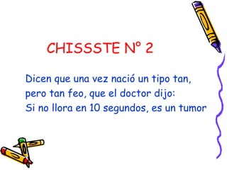 CHISSSTE N° 2   Dicen que una vez nació un tipo tan, pero tan feo, que el doctor dijo:  Si no llora en 10 segundos, es un tumor  