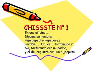 CHISSSTE N° 1
En una oficina …
Dígame su nombre
Pepepepedro Pepeperez
Perdón …… Ud. es … tartamudo ?
No, tartamudo era mi padre,
y el del registro civil un hijoeputa !
 