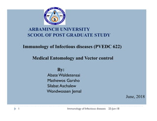 ARBAMINCH UNIVERSITY
SCOOL OF POST GRADUATE STUDY
Immunology of Infectious diseases (PVEDC 622)
Medical Entomology and Vector controlMedical Entomology and Vector control
By:
Abate Waldetensai
Mathewos Garsho
Silabat Aschalew
Wondwossen Jemal
June, 2018
25-Jun-18Immunology of Infectious diseases1
 