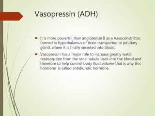 Vasopressin (ADH)
 It is more powerful than angiotensin II as a Vasoconstrictor,
formed in hypothalamus of brain transported to pituitary
gland, where it is finally secreted into blood.
 Vasopressin has a major role to increase greatly water
reabsorption from the renal tubule back into the blood and
therefore to help control body fluid volume that is why this
hormone is called antidiuretic hormone.
 