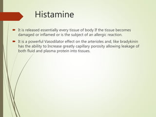 Histamine
 It is released essentially every tissue of body If the tissue becomes
damaged or inflamed or is the subject of an allergic reaction.
 It is a powerful Vasodilator effect on the arterioles and, like bradykinin
has the ability to Increase greatly capillary porosity allowing leakage of
both fluid and plasma protein into tissues.
 