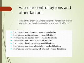 Vascular control by ions and
other factors.
Most of the chemical factors have little function in overall
regulation of the circulation but some specific effects-
 