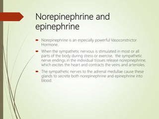 Norepinephrine and
epinephrine
 Norepinephrine is an especially powerful Vasoconstrictor
Hormone.
 When the sympathetic nervous is stimulated in most or all
parts of the body during stress or exercise, the sympathetic
nerve endings in the individual tissues release norepinephrine,
which excites the heart and contracts the veins and arterioles.
 The sympathetic nerves to the adrenal medullae cause these
glands to secrete both norepinephrine and epinephrine into
blood.
 