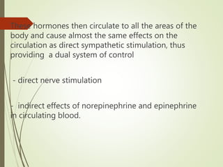 These hormones then circulate to all the areas of the
body and cause almost the same effects on the
circulation as direct sympathetic stimulation, thus
providing a dual system of control
- direct nerve stimulation
- indirect effects of norepinephrine and epinephrine
in circulating blood.
 
