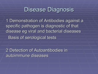 Disease Diagnosis
1 Demonstration of Antibodies against a
specific pathogen is diagnostic of that
disease eg viral and bacterial diseases
 Basis of serological tests

2 Detection of Autoantibodies in
autoimmune diseases
 