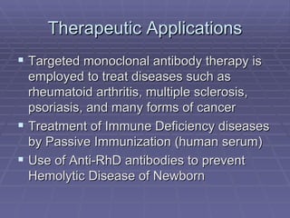 Therapeutic Applications
 Targeted monoclonal antibody therapy is
  employed to treat diseases such as
  rheumatoid arthritis, multiple sclerosis,
  psoriasis, and many forms of cancer
 Treatment of Immune Deficiency diseases
  by Passive Immunization (human serum)
 Use of Anti-RhD antibodies to prevent
  Hemolytic Disease of Newborn
 