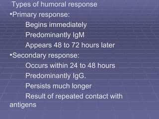 Types of humoral response
•Primary response:
     Begins immediately
     Predominantly IgM
     Appears 48 to 72 hours later
•Secondary response:
     Occurs within 24 to 48 hours
     Predominantly IgG.
     Persists much longer
     Result of repeated contact with
antigens
 