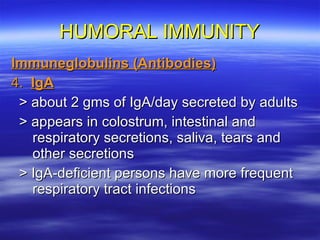 HUMORAL IMMUNITY Immuneglobulins (Antibodies) 4.  IgA > about 2 gms of IgA/day secreted by adults > appears in colostrum, intestinal and respiratory secretions, saliva, tears and other secretions > IgA-deficient persons have more frequent respiratory tract infections 