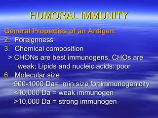 HUMORAL IMMUNITY General Properties of an Antigen: Foreignness Chemical composition > CHONs are best immunogens, CHOs are weak; Lipids and nucleic acids: poor Molecular size 500-1000 Da=  min size for immunogenicity <10,000 Da = weak immunogen >10,000 Da = strong immunogen  