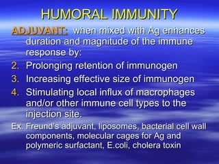 HUMORAL IMMUNITY ADJUVANT:   when mixed with Ag enhances duration and magnitude of the immune response by: Prolonging retention of immunogen Increasing effective size of immunogen Stimulating local influx of macrophages and/or other immune cell types to the injection site. Ex. Freund’s adjuvant, liposomes, bacterial cell wall components, molecular cages for Ag and polymeric surfactant, E.coli, cholera toxin  