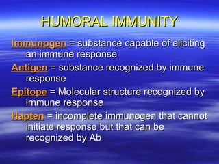 HUMORAL IMMUNITY Immunogen  = substance capable of eliciting an immune response Antigen  = substance recognized by immune response Epitope  = Molecular structure recognized by immune response Hapten  = incomplete immunogen that cannot initiate response but that can be recognized by Ab 