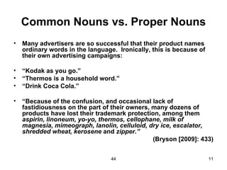 Common Nouns vs. Proper Nouns
•   Many advertisers are so successful that their product names
    ordinary words in the language. Ironically, this is because of
    their own advertising campaigns:

•   “Kodak as you go.”
•   “Thermos is a household word.”
•   “Drink Coca Cola.”

•   “Because of the confusion, and occasional lack of
    fastidiousness on the part of their owners, many dozens of
    products have lost their trademark protection, among them
    aspirin, linoneum, yo-yo, thermos, cellophane, milk of
    magnesia, mimeograph, lanolin, celluloid, dry ice, escalator,
    shredded wheat, kerosene and zipper.”
                                                (Bryson [2009]: 433)


                                  44                                 11
 
