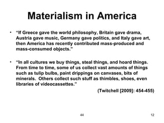 Materialism in America
•   “If Greece gave the world philosophy, Britain gave drama,
    Austria gave music, Germany gave politics, and Italy gave art,
    then America has recently contributed mass-produced and
    mass-consumed objects.”

•   “In all cultures we buy things, steal things, and hoard things.
    From time to time, some of us collect vast amounts of things
    such as tulip bulbs, paint drippings on canvases, bits of
    minerals. Others collect such stuff as thimbles, shoes, even
    libraries of videocassettes.”
                                            (Twitchell [2009]: 454-455)




                                   44                                12
 
