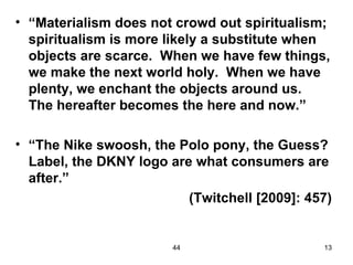 • “Materialism does not crowd out spiritualism;
  spiritualism is more likely a substitute when
  objects are scarce. When we have few things,
  we make the next world holy. When we have
  plenty, we enchant the objects around us.
  The hereafter becomes the here and now.”

• “The Nike swoosh, the Polo pony, the Guess?
  Label, the DKNY logo are what consumers are
  after.”
                          (Twitchell [2009]: 457)


                        44                     13
 