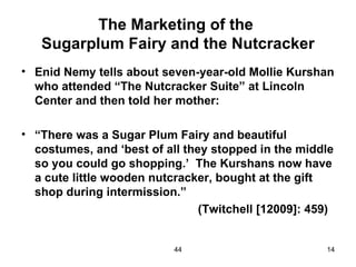 The Marketing of the
   Sugarplum Fairy and the Nutcracker
• Enid Nemy tells about seven-year-old Mollie Kurshan
  who attended “The Nutcracker Suite” at Lincoln
  Center and then told her mother:

• “There was a Sugar Plum Fairy and beautiful
  costumes, and ‘best of all they stopped in the middle
  so you could go shopping.’ The Kurshans now have
  a cute little wooden nutcracker, bought at the gift
  shop during intermission.”
                                (Twitchell [12009]: 459)


                           44                         14
 