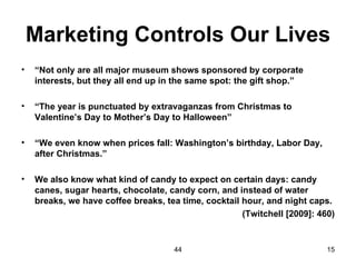 Marketing Controls Our Lives
•   “Not only are all major museum shows sponsored by corporate
    interests, but they all end up in the same spot: the gift shop.”

•   “The year is punctuated by extravaganzas from Christmas to
    Valentine’s Day to Mother’s Day to Halloween”

•   “We even know when prices fall: Washington’s birthday, Labor Day,
    after Christmas.”

•   We also know what kind of candy to expect on certain days: candy
    canes, sugar hearts, chocolate, candy corn, and instead of water
    breaks, we have coffee breaks, tea time, cocktail hour, and night caps.
                                                      (Twitchell [2009]: 460)


                                     44                                    15
 