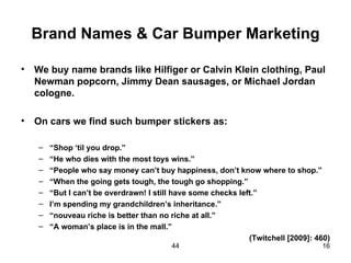 Brand Names & Car Bumper Marketing

•   We buy name brands like Hilfiger or Calvin Klein clothing, Paul
    Newman popcorn, Jimmy Dean sausages, or Michael Jordan
    cologne.

•   On cars we find such bumper stickers as:

    –   “Shop ‘til you drop.”
    –   “He who dies with the most toys wins.”
    –   “People who say money can’t buy happiness, don’t know where to shop.”
    –   “When the going gets tough, the tough go shopping.”
    –   “But I can’t be overdrawn! I still have some checks left.”
    –   I’m spending my grandchildren’s inheritance.”
    –   “nouveau riche is better than no riche at all.”
    –   “A woman’s place is in the mall.”
                                                               (Twitchell [2009]: 460)
                                         44                                        16
 