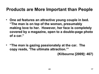 Products are More Important than People

• One ad features an attractive young couple in bed.
  “The man is on top of the woman, presumably
  making love to her. However, her face is completely
  covered by a magazine, open to a double-page photo
  of a car.”

• “The man is gazing passionately at the car. The
  copy reads, ‘The ultimate attraction.’”
                                 (Kilbourne [2009]: 467)



                           44                         17
 
