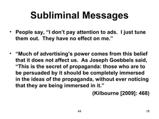 Subliminal Messages
• People say, “I don’t pay attention to ads. I just tune
  them out. They have no effect on me.”

• “Much of advertising’s power comes from this belief
  that it does not affect us. As Joseph Goebbels said,
  “This is the secret of propaganda: those who are to
  be persuaded by it should be completely immersed
  in the ideas of the propaganda, without ever noticing
  that they are being immersed in it.”
                                  (Kilbourne [2009]: 468)


                            44                             18
 