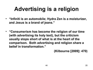 Advertising is a religion
• “Infiniti is an automobile; Hydra Zen is a moisturizer,
  and Jesus is a brand of jeans.”

• “Consumerism has become the religion of our time
  (with advertising its holy text), but the criticism
  usually stops short of what is at the heart of the
  comparison. Both advertising and religion share a
  belief in transformation.”
                                   (Kilbourne [2009]: 470)



                            44                          20
 
