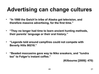Advertising can change cultures
•   “In 1980 the Gwich’in tribe of Alaska got television, and
    therefore massive advertising, for the first time.”

•   “They no longer had time to learn ancient hunting methods,
    their parents’ language or their oral history.”

•   “Legends told around campfires could not compete with
    Beverly Hills 90210.”

•   “Beaded moccasins gave way to Nike sneakers, and “tundra
    tea” to Folger’s instant coffee.”
                                         (Kilbourne [2009]: 470)


                                  44                             21
 