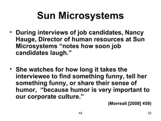 Sun Microsystems
• During interviews of job candidates, Nancy
  Hauge, Director of human resources at Sun
  Microsystems “notes how soon job
  candidates laugh.”

• She watches for how long it takes the
  interviewee to find something funny, tell her
  something funny, or share their sense of
  humor, “because humor is very important to
  our corporate culture.”
                                 (Morreall [2008] 459)

                       44                           22
 