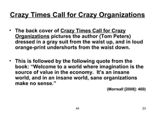 Crazy Times Call for Crazy Organizations

• The back cover of Crazy Times Call for Crazy
  Organizations pictures the author (Tom Peters)
  dressed in a gray suit from the waist up, and in loud
  orange-print undershorts from the waist down.

• This is followed by the following quote from the
  book: “Welcome to a world where imagination is the
  source of value in the economy. It’s an insane
  world, and in an insane world, sane organizations
  make no sense.”
                                        (Morreall [2008]: 460)



                           44                               23
 