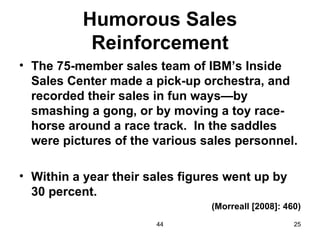 Humorous Sales
           Reinforcement
• The 75-member sales team of IBM’s Inside
  Sales Center made a pick-up orchestra, and
  recorded their sales in fun ways—by
  smashing a gong, or by moving a toy race-
  horse around a race track. In the saddles
  were pictures of the various sales personnel.

• Within a year their sales figures went up by
  30 percent.
                                 (Morreall [2008]: 460)
                       44                            25
 