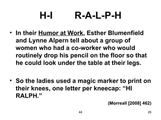 H-I         R-A-L-P-H
• In their Humor at Work, Esther Blumenfield
  and Lynne Alpern tell about a group of
  women who had a co-worker who would
  routinely drop his pencil on the floor so that
  he could look under the table at their legs.

• So the ladies used a magic marker to print on
  their knees, one letter per kneecap: “HI
  RALPH.”
                                  (Morreall [2008] 462)
                        44                           26
 