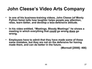 John Cleese’s Video Arts Company
•   In one of his business-training videos, John Cleese (of Monty
    Python fame) tells how laughter helps people pay attention,
    relax, learn better, and develop a less-defensive attitude.

•   In his video entitled, “Meetings, Bloody Meetings” he shows a
    meeting in which everything that could go wrong does go
    wrong.

•   Employees have to admit that they have made some of these
    same mistakes, but they are not on the defensive for having
    made them, and can do better in the future.
                                              (Morreall [2008]: 466)




                                 44                                 27
 