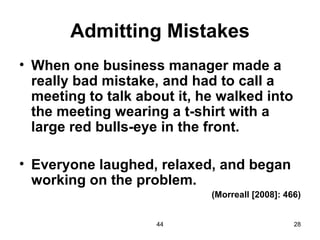 Admitting Mistakes
• When one business manager made a
  really bad mistake, and had to call a
  meeting to talk about it, he walked into
  the meeting wearing a t-shirt with a
  large red bulls-eye in the front.

• Everyone laughed, relaxed, and began
  working on the problem.
                             (Morreall [2008]: 466)


                     44                          28
 