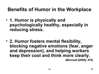 Benefits of Humor in the Workplace

• 1. Humor is physically and
  psychologically healthy, especially in
  reducing stress.

• 2. Humor fosters mental flexibility,
  blocking negative emotions (fear, anger
  and depression), and helping workers
  keep their cool and think more clearly.
                             (Morreall [2008]: 470)


                    44                           29
 