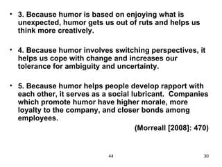 • 3. Because humor is based on enjoying what is
  unexpected, humor gets us out of ruts and helps us
  think more creatively.

• 4. Because humor involves switching perspectives, it
  helps us cope with change and increases our
  tolerance for ambiguity and uncertainty.

• 5. Because humor helps people develop rapport with
  each other, it serves as a social lubricant. Companies
  which promote humor have higher morale, more
  loyalty to the company, and closer bonds among
  employees.
                                     (Morreall [2008]: 470)


                             44                          30
 