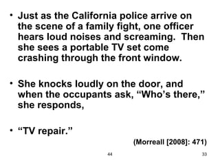 • Just as the California police arrive on
  the scene of a family fight, one officer
  hears loud noises and screaming. Then
  she sees a portable TV set come
  crashing through the front window.

• She knocks loudly on the door, and
  when the occupants ask, “Who’s there,”
  she responds,

• “TV repair.”
                          (Morreall [2008]: 471)
                     44                       33
 