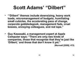 Scott Adams’ “Dilbert”
• “‘Dilbert” themes include downsizing, heavy work
  loads, micromanagement of budgets, humiliating
  small cubicles, the accelerating pace of change,
  corporate gobbledegook, management fads, cruel
  bosses, annoying colleagues, and red tape.”

• Guy Kawasaki, a management expert at Apple
  Computer says: “There are only two kinds of
  companies, those that recognize that they’re just like
  ‘Dilbert,’ and those that don’t know it yet.”
                                        (Morreall [2008]: 472)



                           44                               34
 