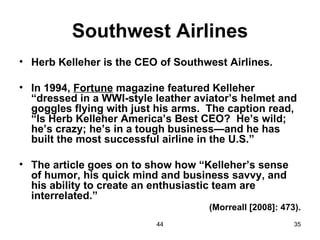 Southwest Airlines
• Herb Kelleher is the CEO of Southwest Airlines.

• In 1994, Fortune magazine featured Kelleher
  “dressed in a WWI-style leather aviator’s helmet and
  goggles flying with just his arms. The caption read,
  “Is Herb Kelleher America’s Best CEO? He’s wild;
  he’s crazy; he’s in a tough business—and he has
  built the most successful airline in the U.S.”

• The article goes on to show how “Kelleher’s sense
  of humor, his quick mind and business savvy, and
  his ability to create an enthusiastic team are
  interrelated.”
                                    (Morreall [2008]: 473).
                          44                             35
 