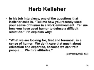 Herb Kelleher
• In his job interviews, one of the questions that
  Kelleher asks is, “Tell me how you recently used
  your sense of humor in a work environment. Tell me
  how you have used humor to defuse a difficult
  situation.” He explains why:

• “What we are looking for, first and foremost, is a
  sense of humor. We don’t care that much about
  education and expertise, because we can train
  people…. We hire attitudes.”
                                         (Morreall [2008] 473)



                           44                               36
 