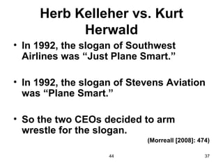Herb Kelleher vs. Kurt
           Herwald
• In 1992, the slogan of Southwest
  Airlines was “Just Plane Smart.”

• In 1992, the slogan of Stevens Aviation
  was “Plane Smart.”

• So the two CEOs decided to arm
  wrestle for the slogan.
                            (Morreall [2008]: 474)

                    44                          37
 