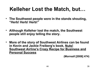 Kelleher Lost the Match, but…
• The Southwest people were in the stands shouting,
  “Herb! Herb! Herb!”

• Although Kelleher lost the match, the Southwest
  people still enjoy telling the story.

• More of the story of Southwest Airlines can be found
  in Kevin and Jackie Freiberg’s book, Nuts!
  Southwest Airline’s Crazy Recipe for Business and
  Personal Success
                                     (Morreall [2008] 474)


                          44                            39
 