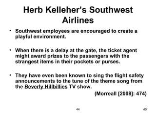 Herb Kelleher’s Southwest
              Airlines
• Southwest employees are encouraged to create a
  playful environment.

• When there is a delay at the gate, the ticket agent
  might award prizes to the passengers with the
  strangest items in their pockets or purses.

• They have even been known to sing the flight safety
  announcements to the tune of the theme song from
  the Beverly Hillbillies TV show.
                                   (Morreall [2008]: 474)

                           44                           40
 