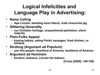 Logical Infelicities and
     Language Play in Advertising:
• Name Calling
   – Ape Lincoln, bleeding heart liberal, male chauvinist pig
• Glittering Generality
   – our Christian heritage, unquestioned patriotism, silent
     majority
• Plain-Folks Appeal
   – kissing babies, eating Polish sausages, fried chicken, or
     blintzes
• Stroking (Argument ad Populum)
   – you fine people, heartland of America, backbone of America
• Argument ad Hominem
   – fanatics, lesbians, Lincoln the baboon
                                          (Cross [2009]: 149-159)


                               44                                41
 